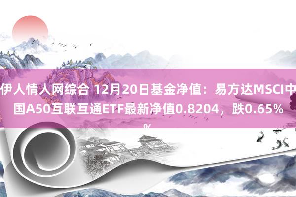 伊人情人网综合 12月20日基金净值：易方达MSCI中国A50互联互通ETF最新净值0.8204，跌0.65%