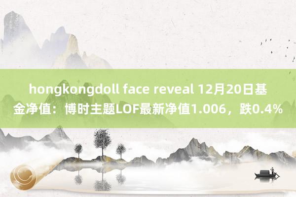 hongkongdoll face reveal 12月20日基金净值：博时主题LOF最新净值1.006，跌0.4%