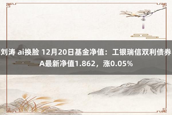 刘涛 ai换脸 12月20日基金净值：工银瑞信双利债券A最新净值1.862，涨0.05%