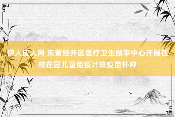 伊人成人网 东营经开区医疗卫生做事中心开展在校在园儿童免疫计较疫苗补种