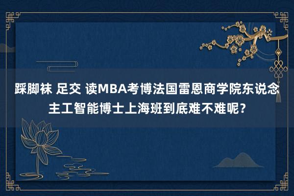 踩脚袜 足交 读MBA考博法国雷恩商学院东说念主工智能博士上海班到底难不难呢？