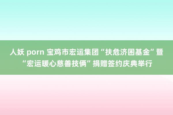 人妖 porn 宝鸡市宏运集团“扶危济困基金”暨“宏运暖心慈善技俩”捐赠签约庆典举行