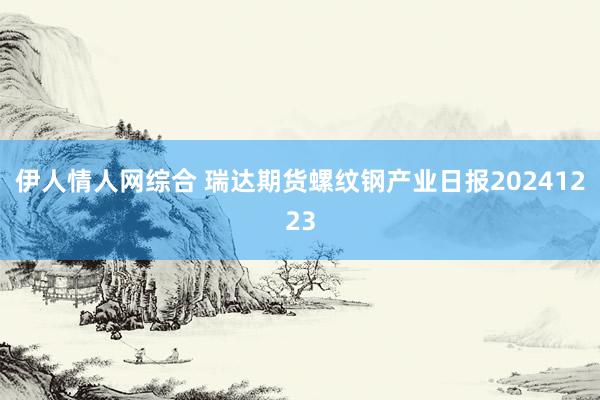 伊人情人网综合 瑞达期货螺纹钢产业日报20241223