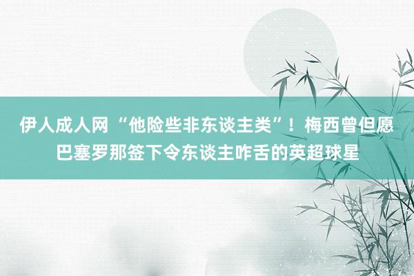 伊人成人网 “他险些非东谈主类”！梅西曾但愿巴塞罗那签下令东谈主咋舌的英超球星