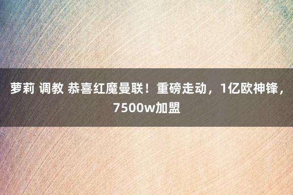 萝莉 调教 恭喜红魔曼联！重磅走动，1亿欧神锋，7500w加盟