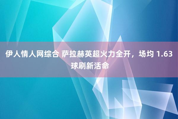 伊人情人网综合 萨拉赫英超火力全开，场均 1.63 球刷新活命