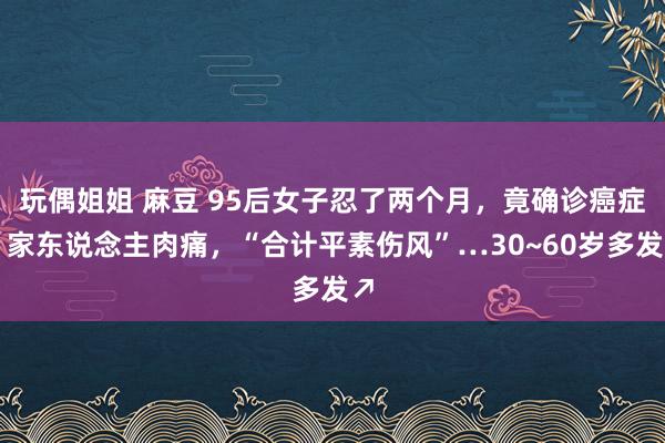 玩偶姐姐 麻豆 95后女子忍了两个月，竟确诊癌症！家东说念主肉痛，“合计平素伤风”…30~60岁多发↗