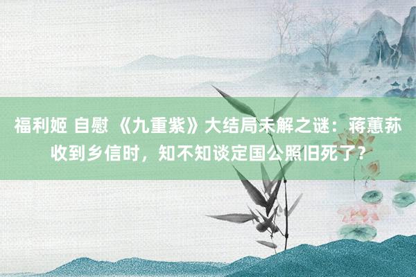 福利姬 自慰 《九重紫》大结局未解之谜：蒋蕙荪收到乡信时，知不知谈定国公照旧死了？