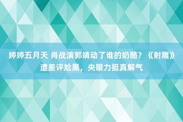 婷婷五月天 肖战演郭靖动了谁的奶酪？《射雕》遭差评尬黑，央眼力挺真解气