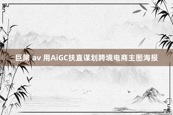 巨屌 av 用AiGC扶直谋划跨境电商主图海报