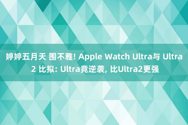 婷婷五月天 围不雅! Apple Watch Ultra与 Ultra 2 比拟: Ultra竟逆袭， 比Ultra2更强