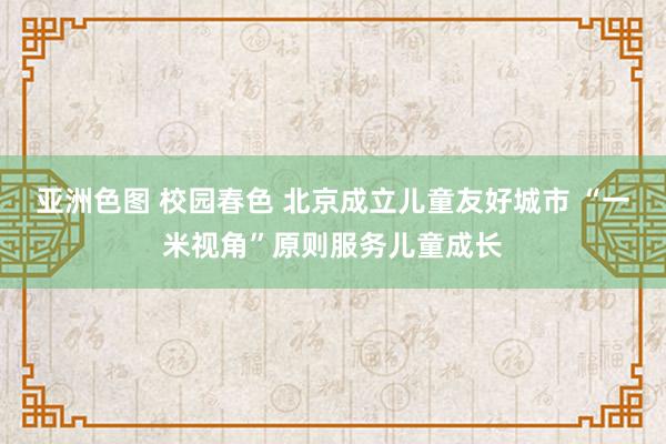 亚洲色图 校园春色 北京成立儿童友好城市 “一米视角”原则服务儿童成长