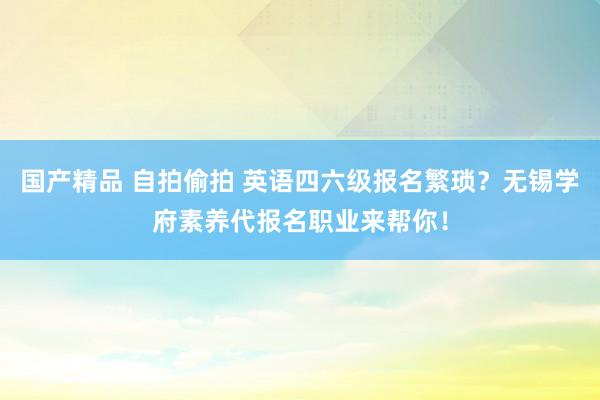 国产精品 自拍偷拍 英语四六级报名繁琐？无锡学府素养代报名职业来帮你！