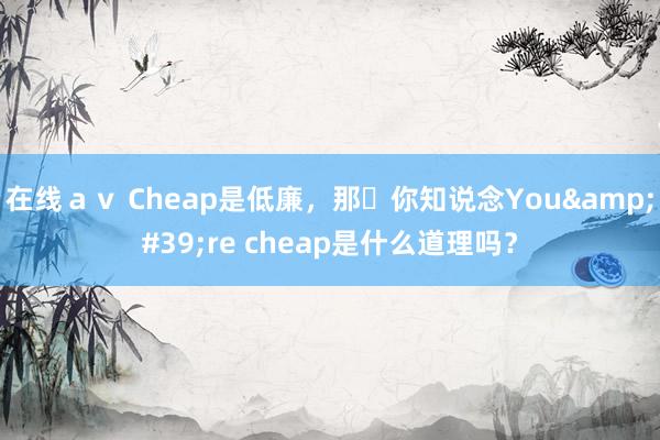 在线ａｖ Cheap是低廉，那​你知说念You&#39;re cheap是什么道理吗？