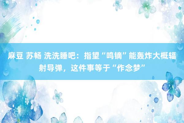 麻豆 苏畅 洗洗睡吧：指望“鸣镝”能轰炸大概辐射导弹，这件事等于“作念梦”