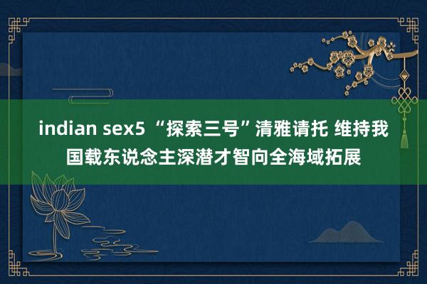 indian sex5 “探索三号”清雅请托 维持我国载东说念主深潜才智向全海域拓展