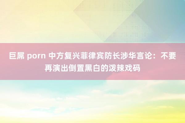 巨屌 porn 中方复兴菲律宾防长涉华言论：不要再演出倒置黑白的泼辣戏码