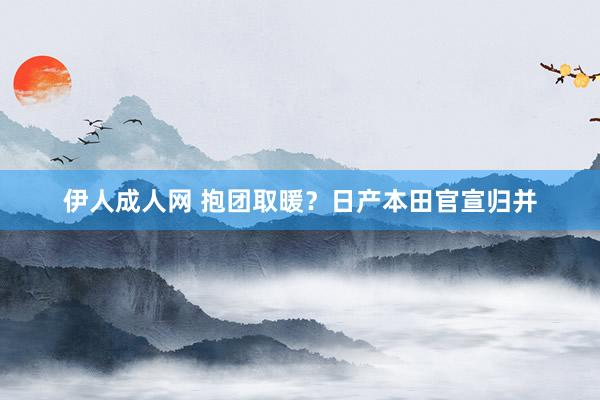 伊人成人网 抱团取暖？日产本田官宣归并