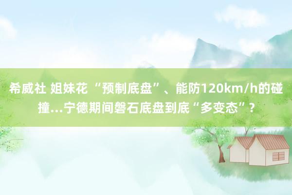 希威社 姐妹花 “预制底盘”、能防120km/h的碰撞...宁德期间磐石底盘到底“多变态”？