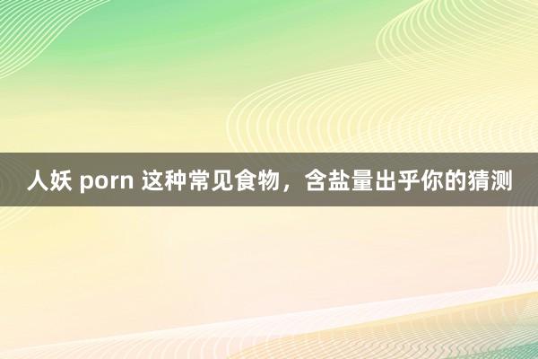 人妖 porn 这种常见食物，含盐量出乎你的猜测