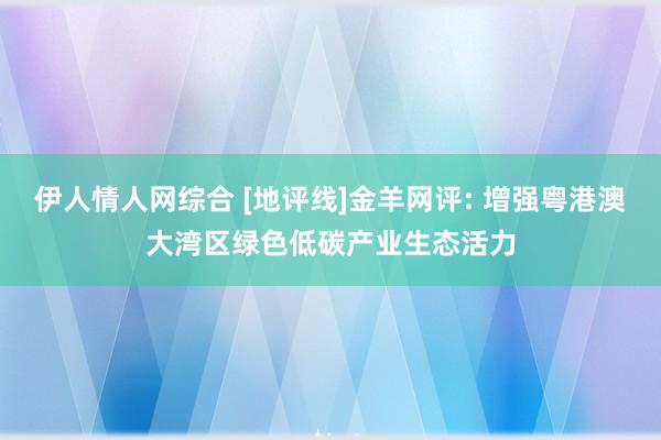 伊人情人网综合 [地评线]金羊网评: 增强粤港澳大湾区绿色低碳产业生态活力