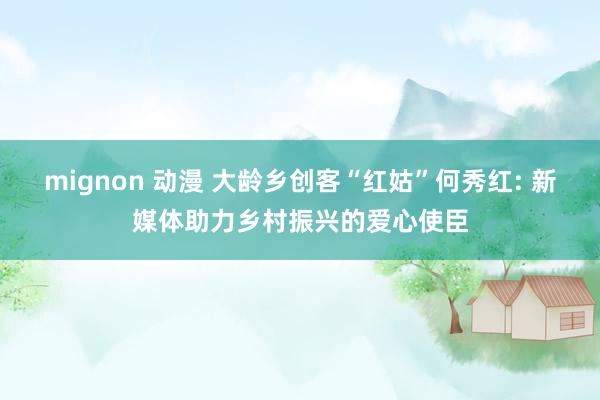 mignon 动漫 大龄乡创客“红姑”何秀红: 新媒体助力乡村振兴的爱心使臣