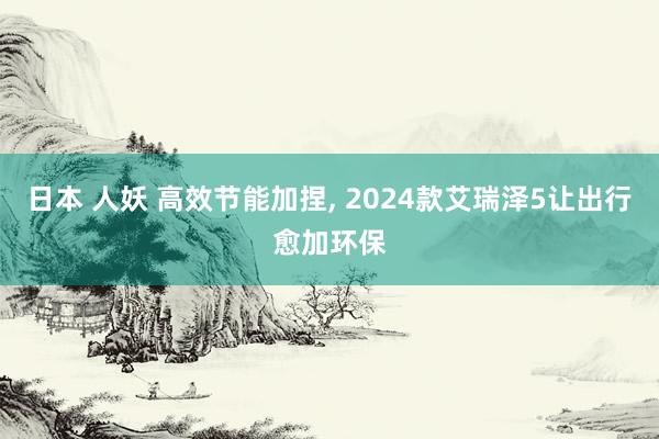 日本 人妖 高效节能加捏， 2024款艾瑞泽5让出行愈加环保