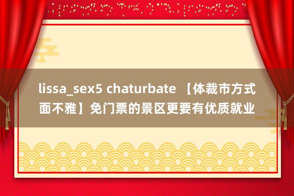 lissa_sex5 chaturbate 【体裁市方式面不雅】免门票的景区更要有优质就业