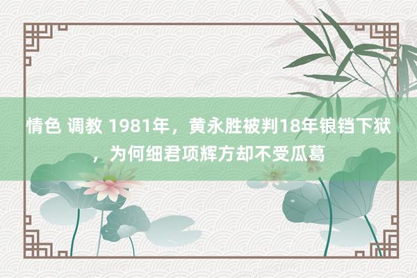 情色 调教 1981年，黄永胜被判18年锒铛下狱，为何细君项辉方却不受瓜葛