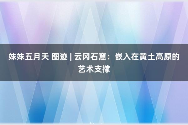 妹妹五月天 图迹 | 云冈石窟：嵌入在黄土高原的艺术支撑