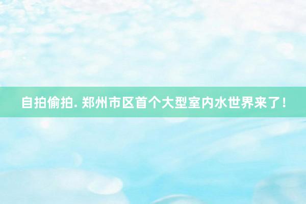 自拍偷拍. 郑州市区首个大型室内水世界来了！