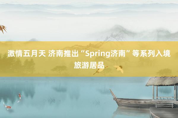 激情五月天 济南推出“Spring济南”等系列入境旅游居品