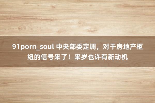 91porn_soul 中央部委定调，对于房地产枢纽的信号来了！来岁也许有新动机