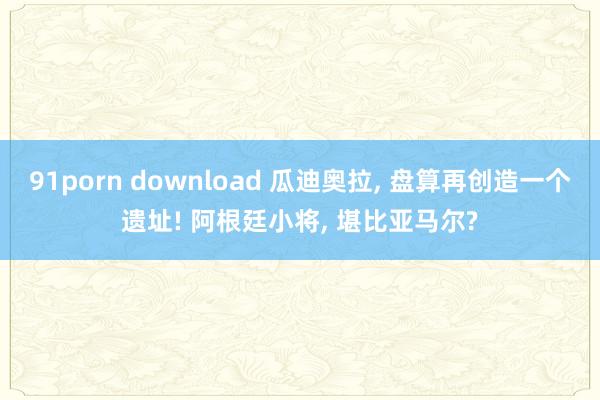 91porn download 瓜迪奥拉， 盘算再创造一个遗址! 阿根廷小将， 堪比亚马尔?