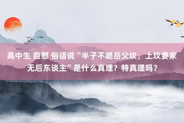 高中生 自慰 俗话说“半子不跪岳父坟，上坟妻家无后东谈主”是什么真理？特真理吗？