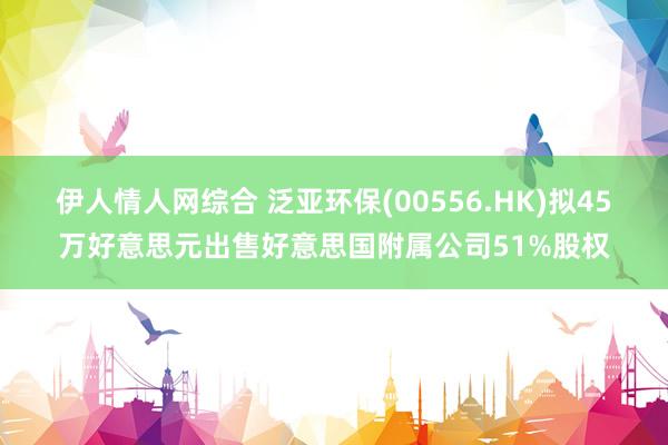 伊人情人网综合 泛亚环保(00556.HK)拟45万好意思元出售好意思国附属公司51%股权