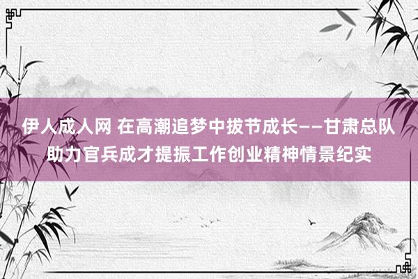 伊人成人网 在高潮追梦中拔节成长——甘肃总队助力官兵成才提振工作创业精神情景纪实