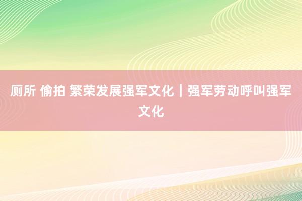 厕所 偷拍 繁荣发展强军文化｜强军劳动呼叫强军文化