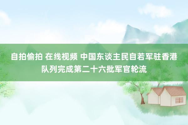 自拍偷拍 在线视频 中国东谈主民自若军驻香港队列完成第二十六批军官轮流