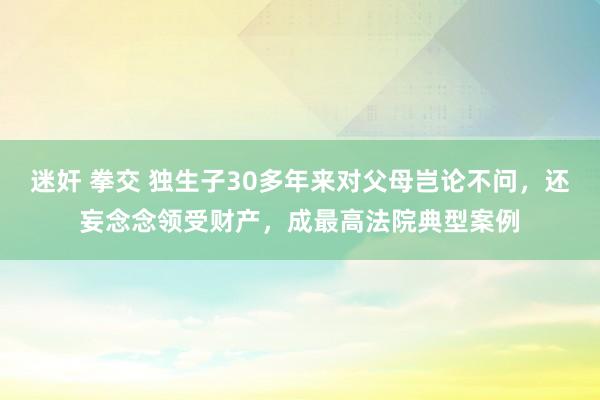 迷奸 拳交 独生子30多年来对父母岂论不问，还妄念念领受财产，成最高法院典型案例