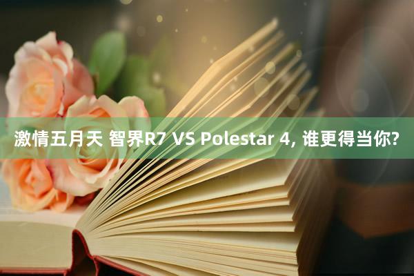 激情五月天 智界R7 VS Polestar 4， 谁更得当你?