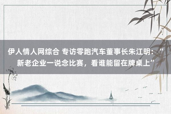 伊人情人网综合 专访零跑汽车董事长朱江明：“新老企业一说念比赛，看谁能留在牌桌上”