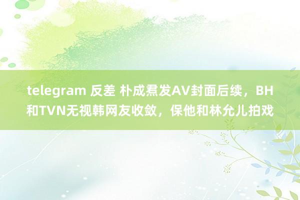 telegram 反差 朴成焄发AV封面后续，BH和TVN无视韩网友收敛，保他和林允儿拍戏