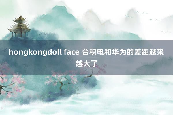 hongkongdoll face 台积电和华为的差距越来越大了