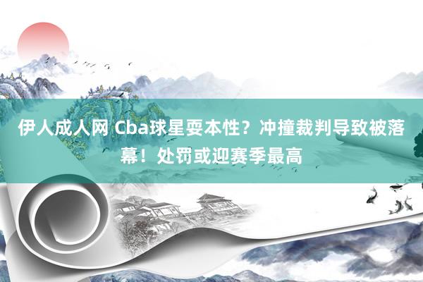 伊人成人网 Cba球星耍本性？冲撞裁判导致被落幕！处罚或迎赛季最高