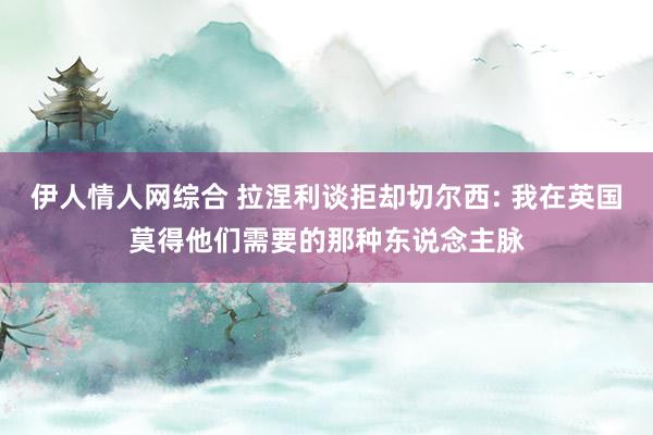 伊人情人网综合 拉涅利谈拒却切尔西: 我在英国莫得他们需要的那种东说念主脉