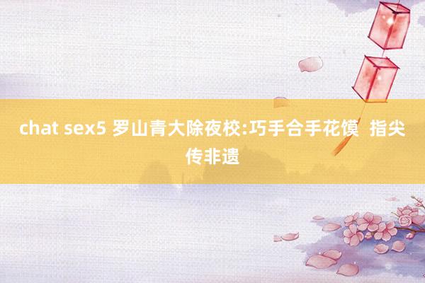 chat sex5 罗山青大除夜校:巧手合手花馍  指尖传非遗