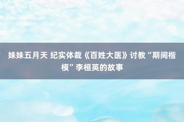 妹妹五月天 纪实体裁《百姓大医》讨教“期间楷模”李桓英的故事