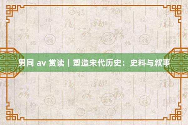 男同 av 赏读｜塑造宋代历史：史料与叙事