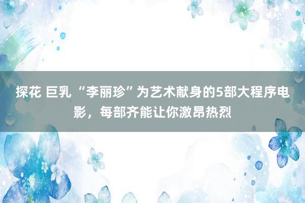 探花 巨乳 “李丽珍”为艺术献身的5部大程序电影，每部齐能让你激昂热烈